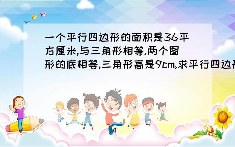 一个平行四边形的面积是36平方厘米,与三角形相等.两个图形的底相等,三角形高是9cm,求平行四边形的高