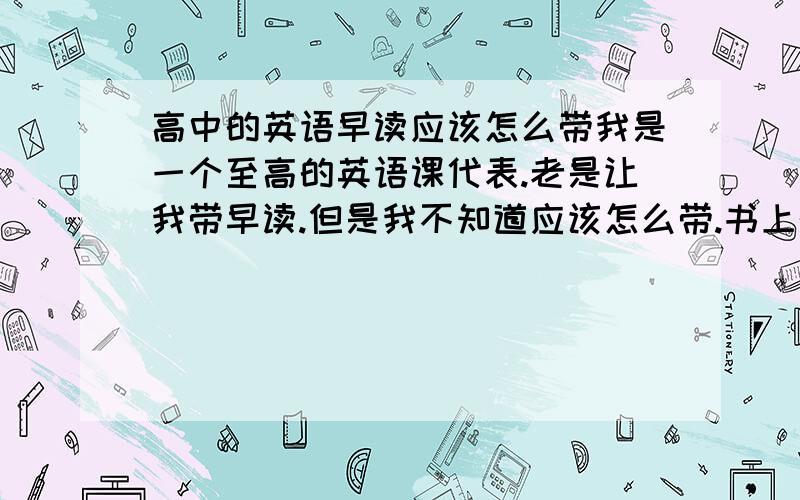 高中的英语早读应该怎么带我是一个至高的英语课代表.老是让我带早读.但是我不知道应该怎么带.书上的单词这种实在太少了.如果读文章的话又有好多同学不会念.如果把一些内容反反复复