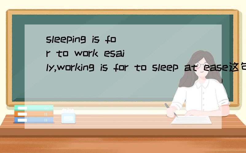 sleeping is for to work esaily,working is for to sleep at ease这句话语法对不对吗?