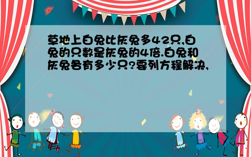 草地上白兔比灰兔多42只,白兔的只数是灰兔的4倍.白兔和灰兔各有多少只?要列方程解决,