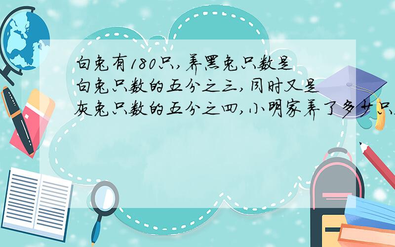 白兔有180只,养黑兔只数是白兔只数的五分之三,同时又是灰兔只数的五分之四,小明家养了多少只灰兔写出算式和过程 ,求求你们,我不懂他的意思呀