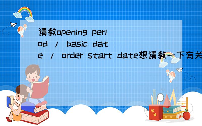 请教opening period / basic date / order start date想请教一下有关几个日期关系的问题：basic date,opening date,order start date ,order finish date间的关系.能否举个例子,在下不胜感谢.