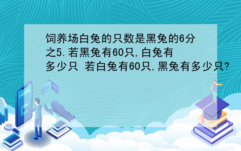 饲养场白兔的只数是黑兔的6分之5.若黑兔有60只,白兔有多少只 若白兔有60只,黑兔有多少只?