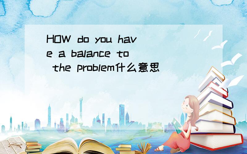 HOW do you have a balance to the problem什么意思