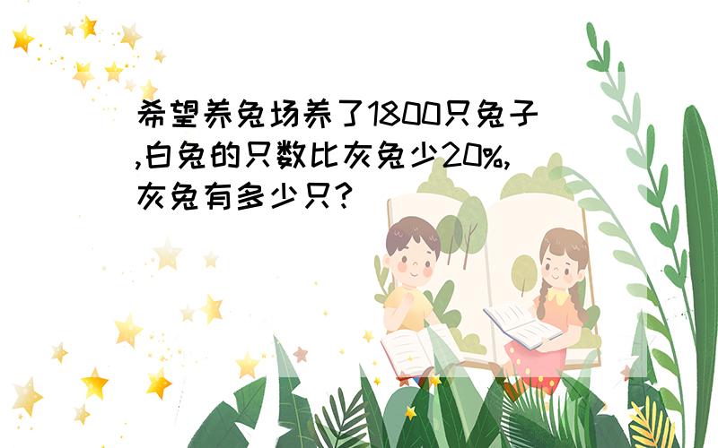 希望养兔场养了1800只兔子,白兔的只数比灰兔少20%,灰兔有多少只?