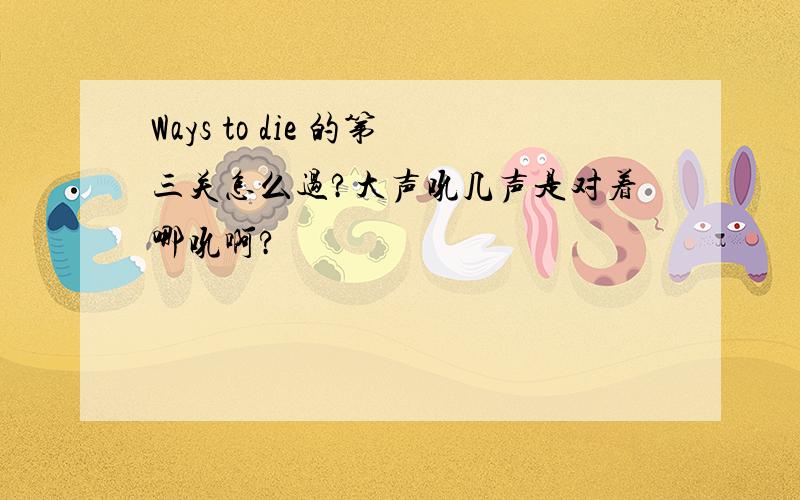 Ways to die 的第三关怎么过?大声吼几声是对着哪吼啊?