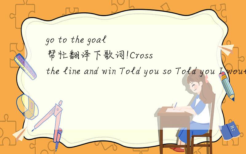 go to the goal帮忙翻译下歌词!Cross the line and win Told you so Told you I would don’t call me small We all know in the end Winners take it all I’m brave enough to fight That’s right I’ve been listening things made of guts It’s the s