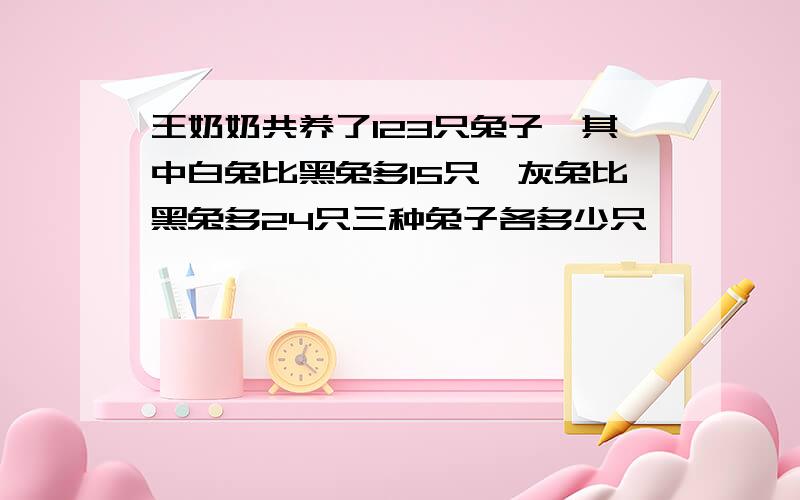 王奶奶共养了123只兔子,其中白兔比黑兔多15只,灰兔比黑兔多24只三种兔子各多少只