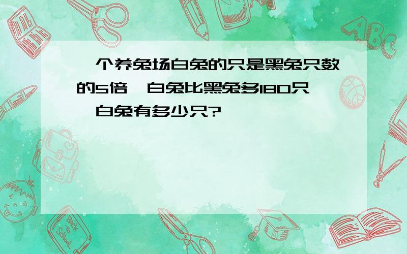 一个养兔场白兔的只是黑兔只数的5倍,白兔比黑兔多180只,白兔有多少只?