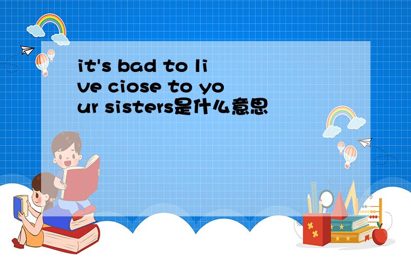 it's bad to live ciose to your sisters是什么意思