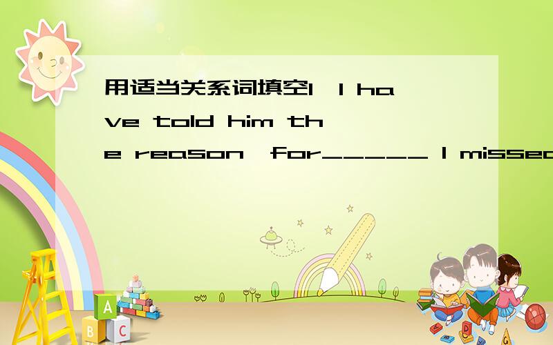 用适当关系词填空1,I have told him the reason,for_____ I missed the meeting.2,Shakespeare,_____everybody knows,is a great writer.3,My parents always treat me as a baby,_____I can't tolerate.4,The room,_____ windows face west,is my sister's cla