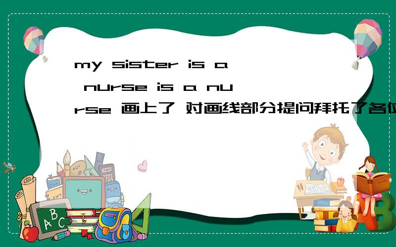 my sister is a nurse is a nurse 画上了 对画线部分提问拜托了各位