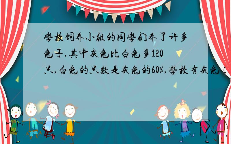 学校饲养小组的同学们养了许多兔子,其中灰兔比白兔多120只,白兔的只数是灰兔的60%,学校有灰兔（ ）只?学校饲养小组的同学们养了许多兔子,其中灰兔比白兔多120只,白兔的只数是灰兔的60%,