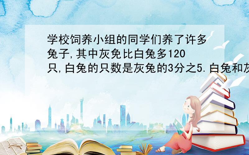 学校饲养小组的同学们养了许多兔子,其中灰免比白兔多120只,白兔的只数是灰兔的3分之5.白兔和灰兔各有多少只?用方程解