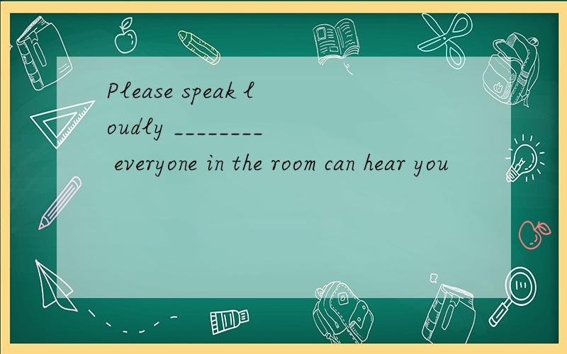 Please speak loudly ________ everyone in the room can hear you