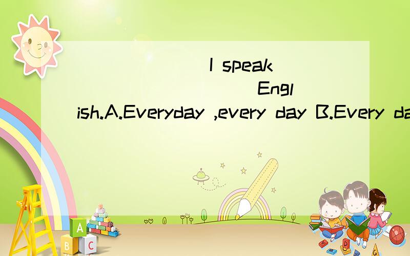 _______I speak _________English.A.Everyday ,every day B.Every day ,everyday C.Everyday,everyday续下续上D.Every day,every day（选择哪一个正确?说明原因）