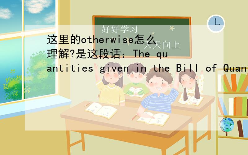 这里的otherwise怎么理解?是这段话：The quantities given in the Bill of Quantities are estimated and provisional,and are given to provide a common basis for bidding.The basis of payment will be the actual quantities of work ordered and carr