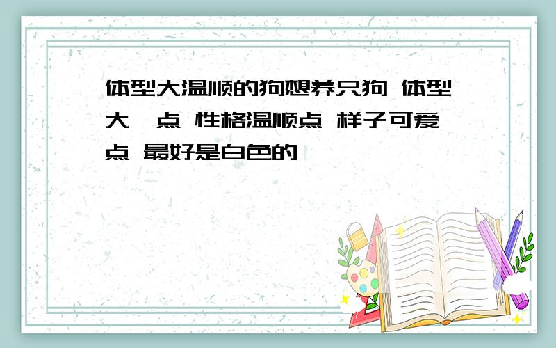 体型大温顺的狗想养只狗 体型大一点 性格温顺点 样子可爱点 最好是白色的