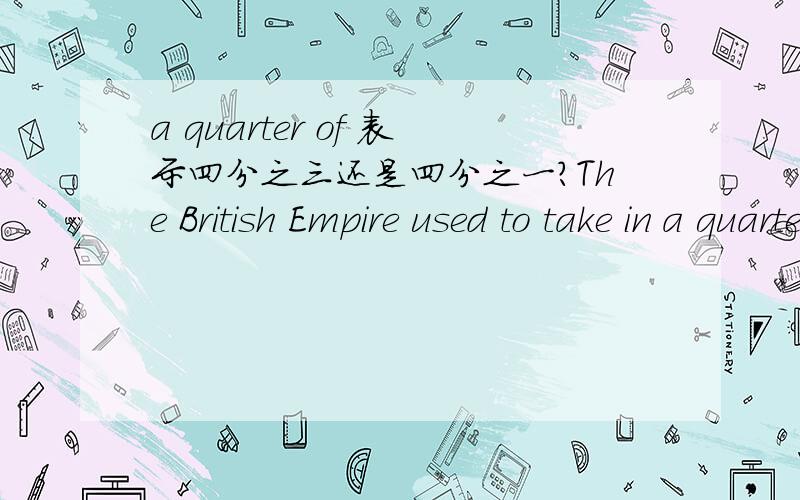 a quarter of 表示四分之三还是四分之一?The British Empire used to take in a quarter of the world.