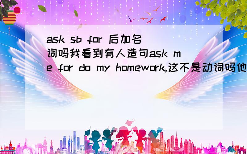 ask sb for 后加名词吗我看到有人造句ask me for do my homework,这不是动词吗他造错了?do为什么不加ing.我这里有道题,he asked me （）my free time activities.为什么用about不是for?