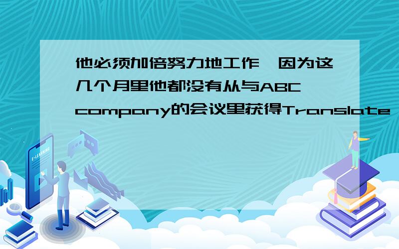 他必须加倍努力地工作,因为这几个月里他都没有从与ABC company的会议里获得Translate it into English他必须加倍努力地工作,因为这几个月里他都没有从与ABC company的会议里获得（工程）项目.真令