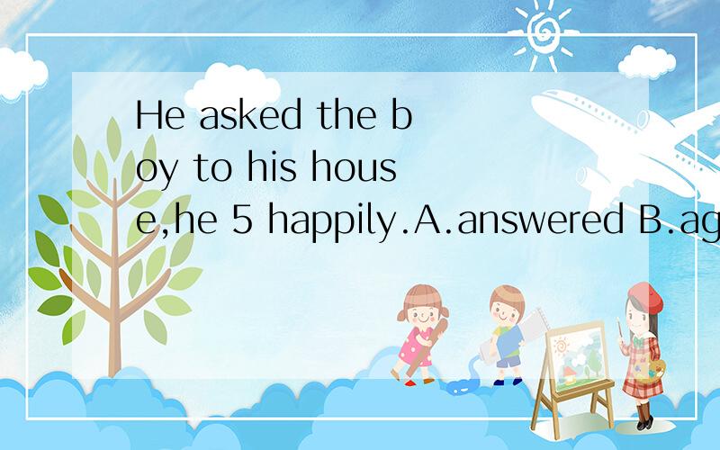 He asked the boy to his house,he 5 happily.A.answered B.agreed C.played D.talked 选什么?为什么
