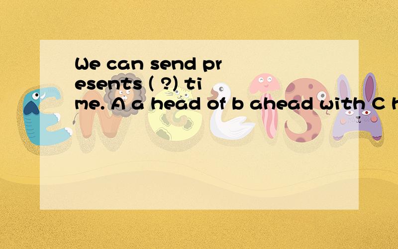 We can send presents ( ?) time. A a head of b ahead with C head of D ahead of并注明为什么