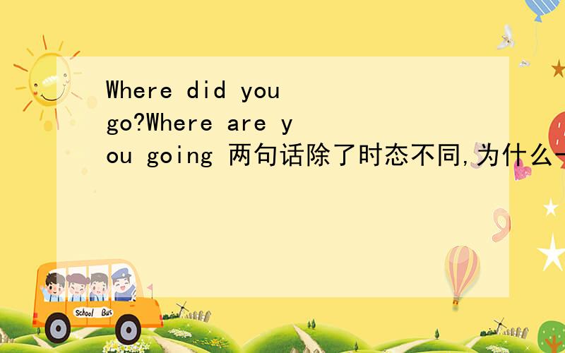 Where did you go?Where are you going 两句话除了时态不同,为什么一个用do 一个用are,还是第二句要to?