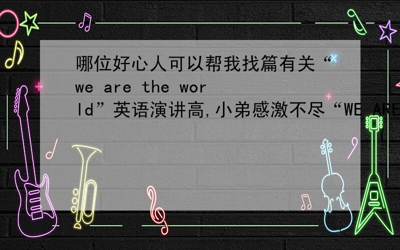 哪位好心人可以帮我找篇有关“we are the world”英语演讲高,小弟感激不尽“WE ARE THE WORLD”200~300左右就行了,