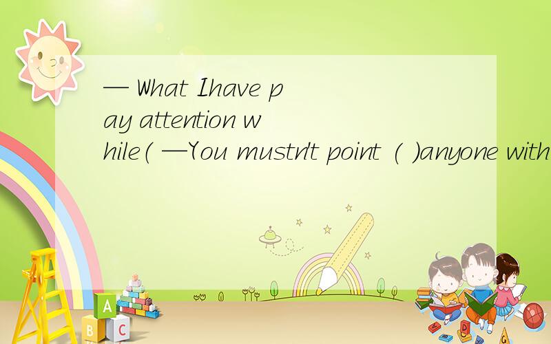 — What Ihave pay attention while（ —You mustn't point ( )anyone with your chopsticks.A.eat;at B.eaten; to C.eating; at 请问选哪个,为什么?