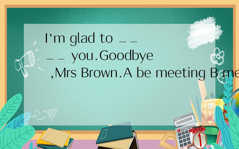 I'm glad to ____ you.Goodbye ,Mrs Brown.A be meeting B meet C have met