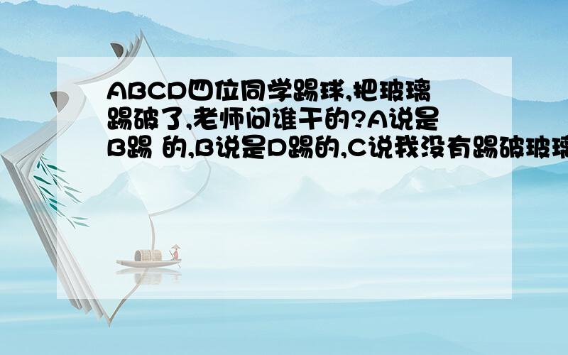 ABCD四位同学踢球,把玻璃踢破了,老师问谁干的?A说是B踢 的,B说是D踢的,C说我没有踢破玻璃,D说B在说谎.不要相信他,四人中只有一人说了实话,那么是谁踢的呢?