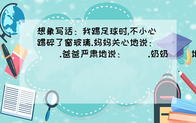 想象写话：我踢足球时,不小心踢碎了窗玻璃.妈妈关心地说：（ ）.爸爸严肃地说：（ ）.奶奶（ ）地说：（ ）.小妹妹幸灾乐祸地说：（ ）.（前提我是女的!）