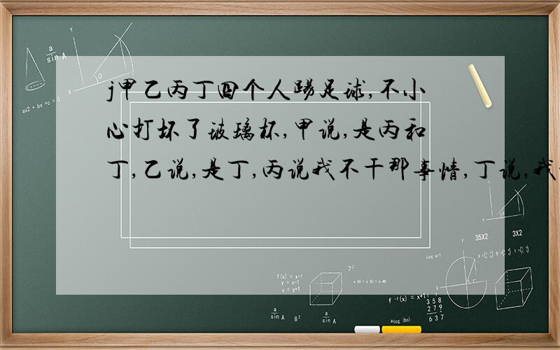 j甲乙丙丁四个人踢足球,不小心打坏了玻璃杯,甲说,是丙和丁,乙说,是丁,丙说我不干那事情,丁说,我没有,了解他们的老师说,有三人不会说谎,请问 是谁打坏的