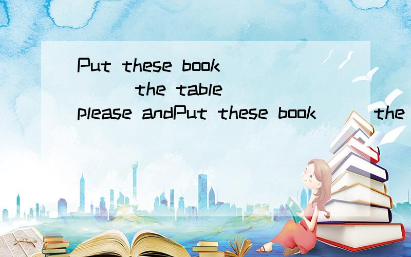 Put these book （ ）the table please andPut these book （ ）the table please and those （ ）the shelf .填介词