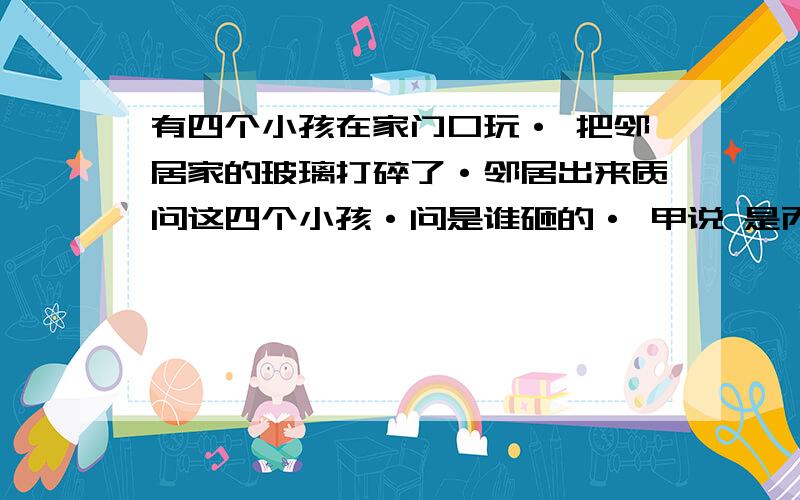 有四个小孩在家门口玩· 把邻居家的玻璃打碎了·邻居出来质问这四个小孩·问是谁砸的· 甲说 是丙砸的 乙说 不是我砸的 丙说 甲说谎 丁 说 是甲砸的 四个小孩只有一个 没有说谎 但到底是