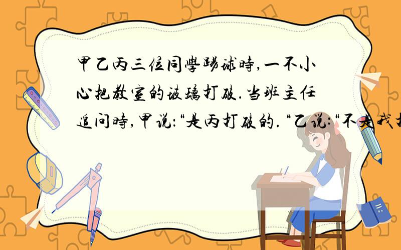 甲乙丙三位同学踢球时,一不小心把教室的玻璃打破.当班主任追问时,甲说：“是丙打破的.“乙说:“不是我打破的.“丙说:“甲撒谎.“三个人当中只有一个人说了真话,请你判断:玻璃是＿＿＿