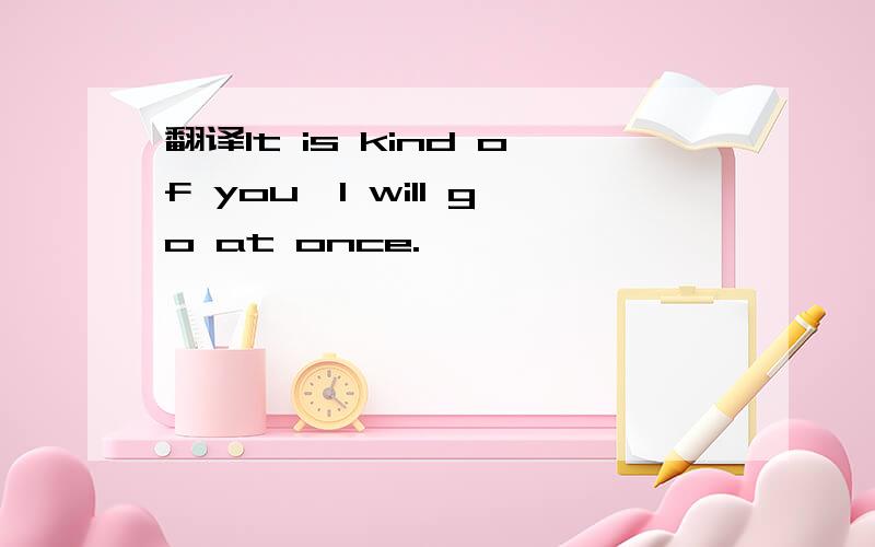 翻译lt is kind of you,l will go at once.