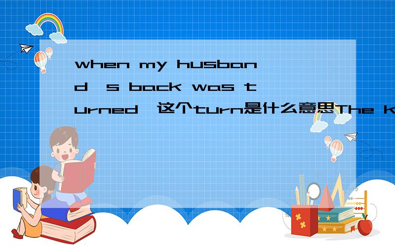 when my husband's back was turned,这个turn是什么意思The key to the church vestry,when my husband's back was turned.教堂法衣食的钥匙,当然要趁我丈夫不在的时候.来自 书虫 白衣女人