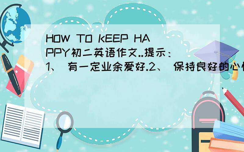 HOW TO KEEP HAPPY初二英语作文..提示：1、 有一定业余爱好.2、 保持良好的心情.3、 交一些朋友.（A GOOD MOOD）4、 多帮助别人.