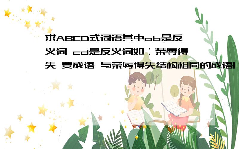 求ABCD式词语其中ab是反义词 cd是反义词如：荣辱得失 要成语 与荣辱得失结构相同的成语!