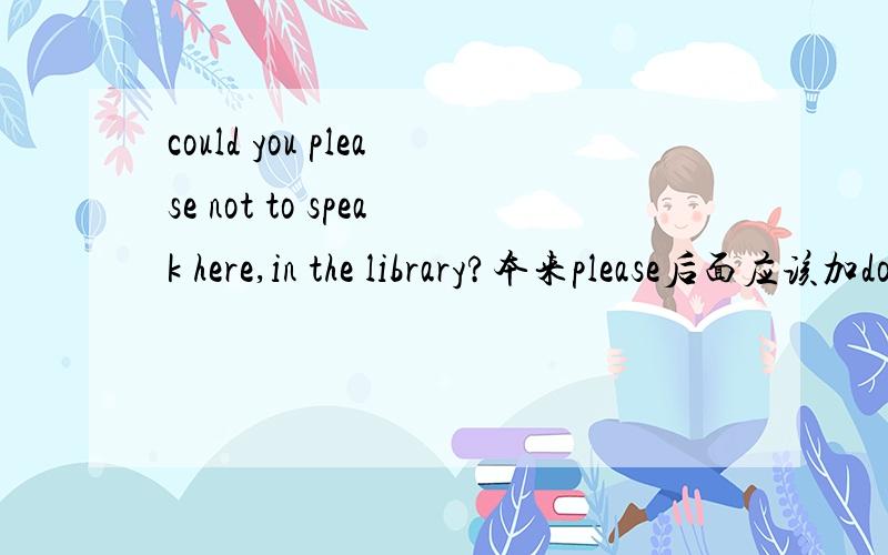 could you please not to speak here,in the library?本来please后面应该加do,可为什么这里用to do求急解