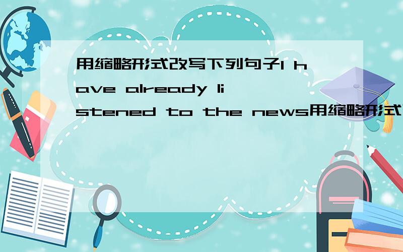 用缩略形式改写下列句子I have already listened to the news用缩略形式改写下列句子.  1. I have already listened to the news.    ___________________________________________________________________ 2. He has not finished the homework