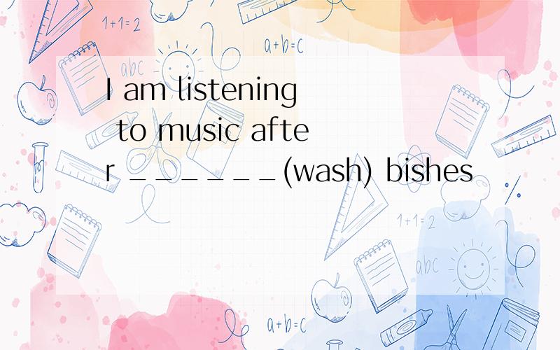 I am listening to music after ______(wash) bishes