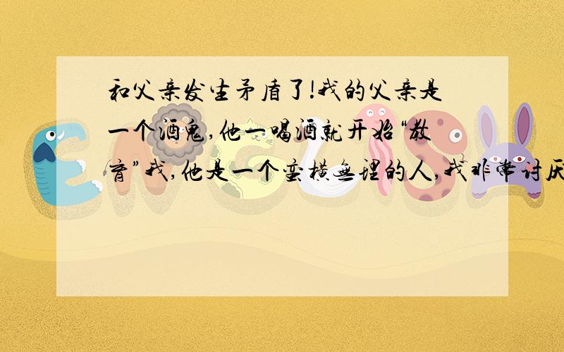 和父亲发生矛盾了!我的父亲是一个酒鬼,他一喝酒就开始“教育”我,他是一个蛮横无理的人,我非常讨厌他今天,下午打完篮球回来,就看到他喝的很醉,一进门,便开始教训我!第一,.说我每天就