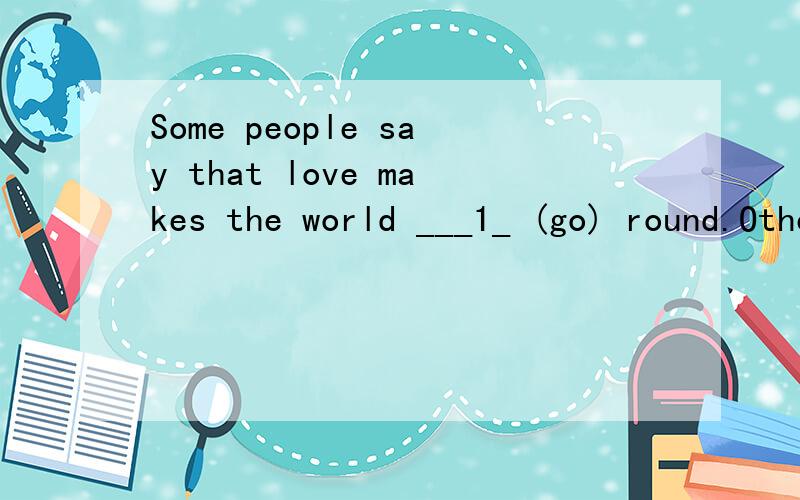 Some people say that love makes the world ___1_ (go) round.Others of a less romantic and more practical turn of mind say that it isn’t love; it’s money.But the truth is that it is energy that makes the world ___2_ (go) round.Energy is the currenc