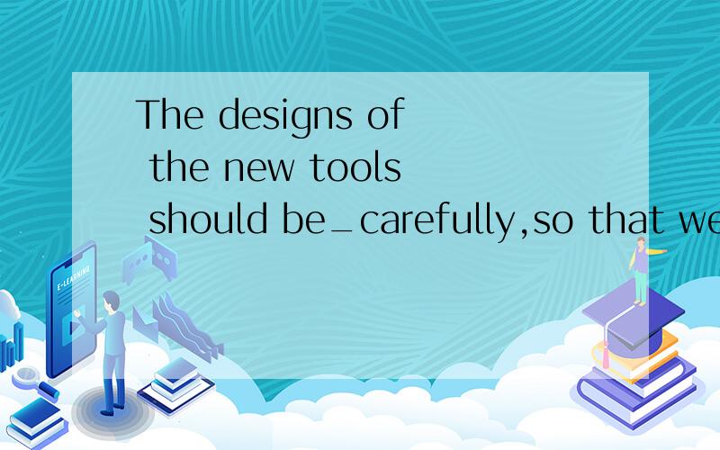 The designs of the new tools should be_carefully,so that we can pick out the one which suits ourneeds.A examined B createdC produced D used要答题依据.