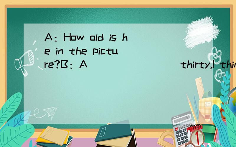 A：How old is he in the picture?B：A（）（）（）（） thirty,I think.