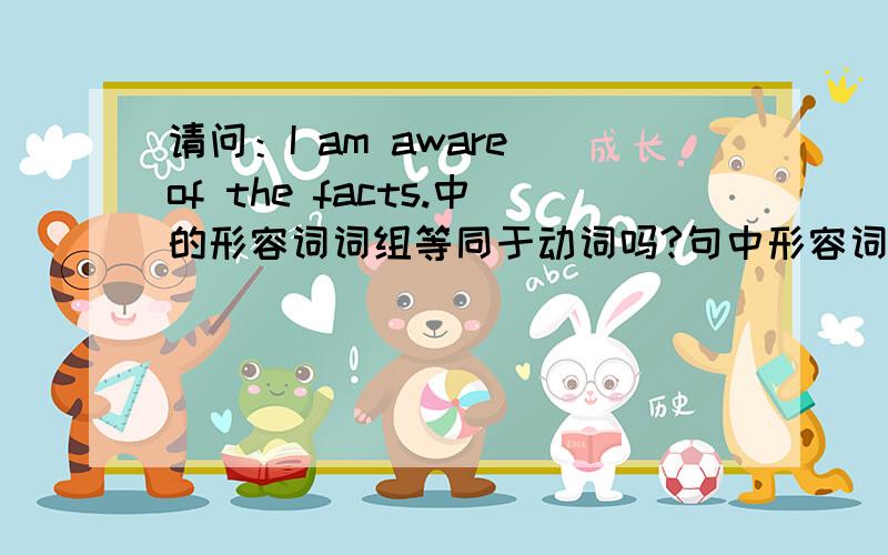 请问：I am aware of the facts.中的形容词词组等同于动词吗?句中形容词词组be aware of等同于谓语动词吗?也就是：I是主语,be aware of充当谓语,the facts是宾语.