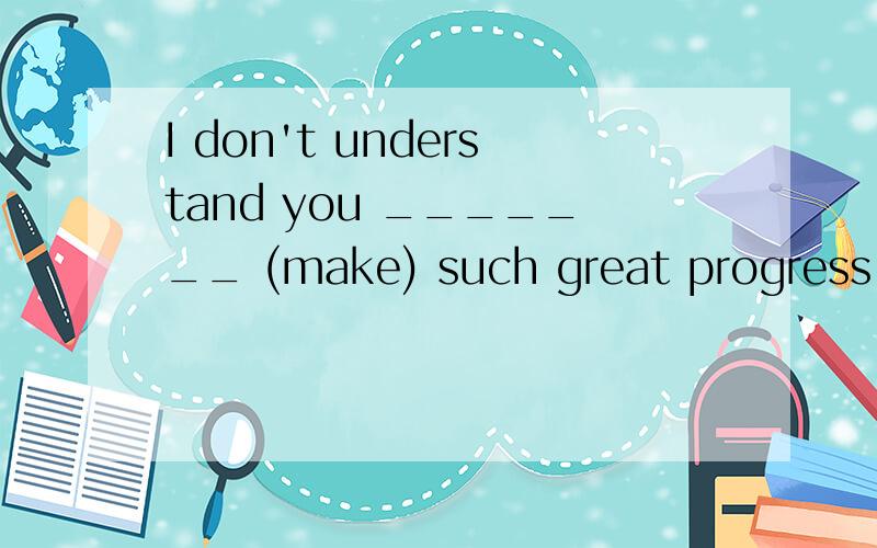 I don't understand you _______ (make) such great progress in your research,which surprised us all.